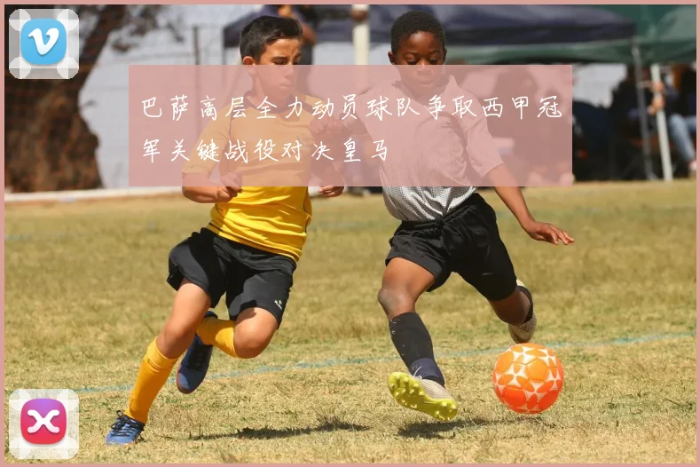 巴萨高层全力动员球队争取西甲冠军关键战役对决皇马
