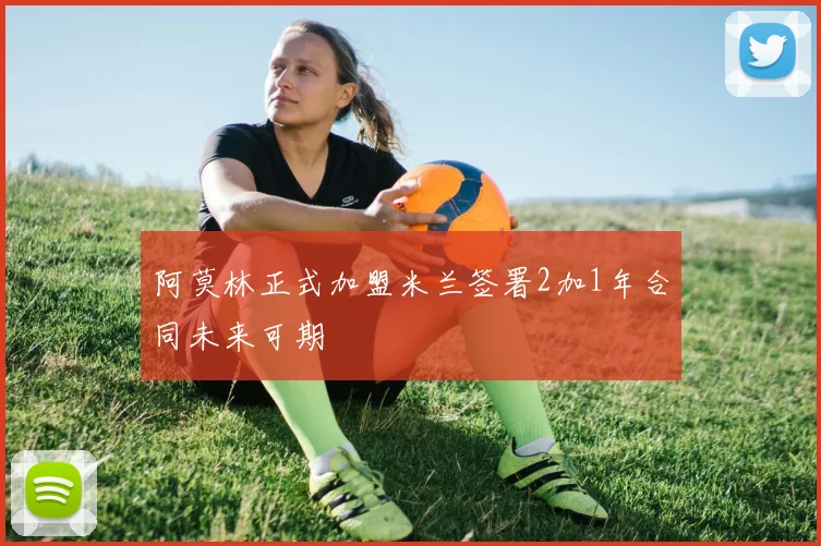 阿莫林正式加盟米兰签署2加1年合同未来可期