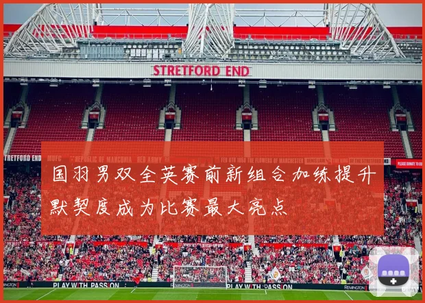 国羽男双全英赛前新组合加练提升默契度成为比赛最大亮点
