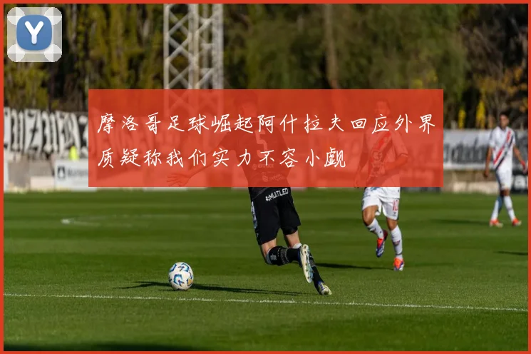摩洛哥足球崛起阿什拉夫回应外界质疑称我们实力不容小觑