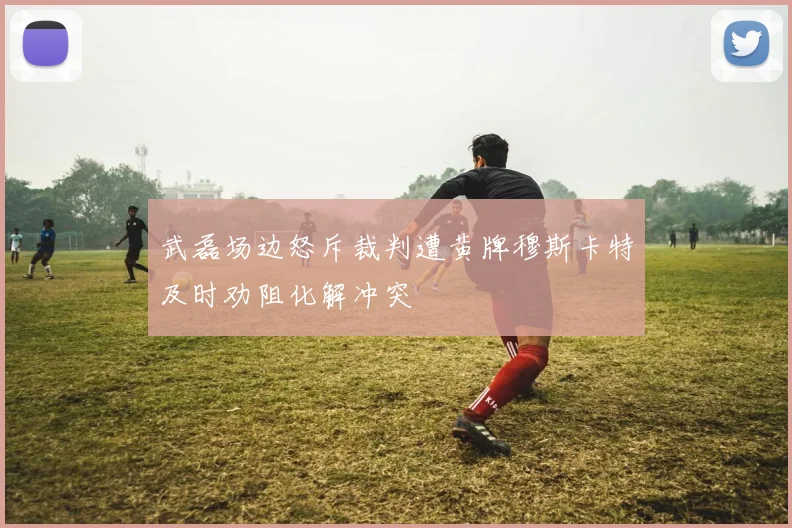 武磊场边怒斥裁判遭黄牌穆斯卡特及时劝阻化解冲突