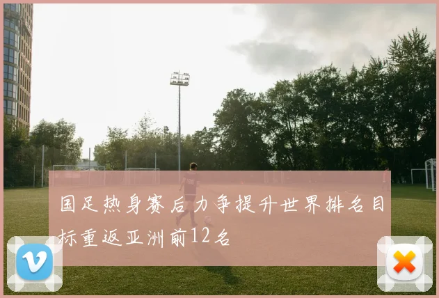 国足热身赛后力争提升世界排名目标重返亚洲前12名