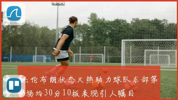 杰伦布朗状态火热助力球队东部第2场均30分10板表现引人瞩目