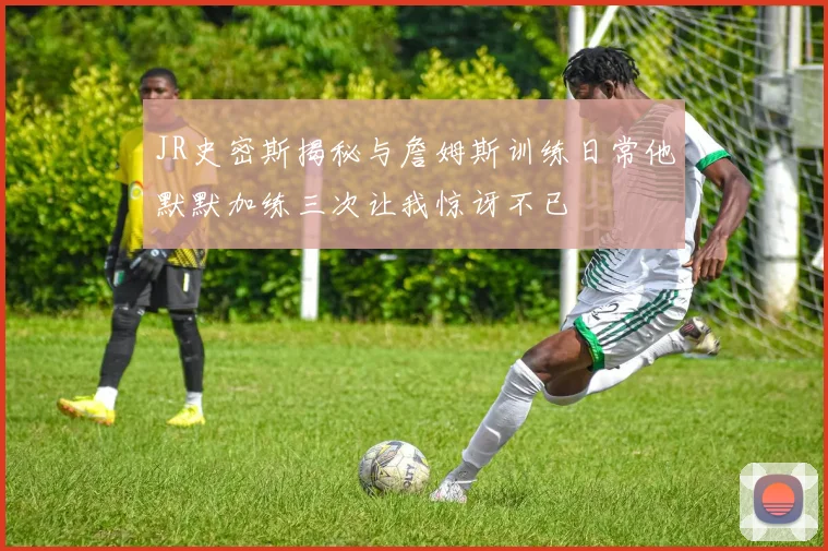 JR史密斯揭秘与詹姆斯训练日常他默默加练三次让我惊讶不已