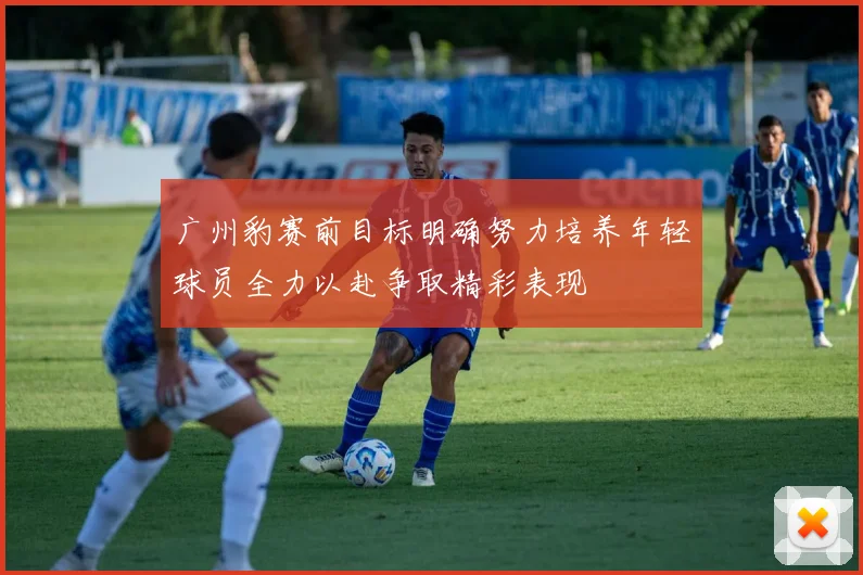 广州豹赛前目标明确努力培养年轻球员全力以赴争取精彩表现