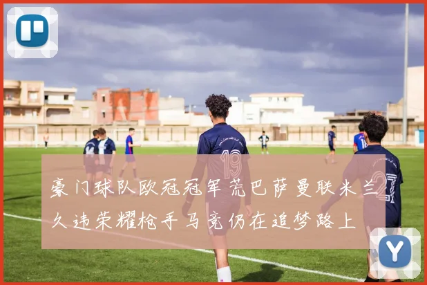豪门球队欧冠冠军荒巴萨曼联米兰久违荣耀枪手马竞仍在追梦路上