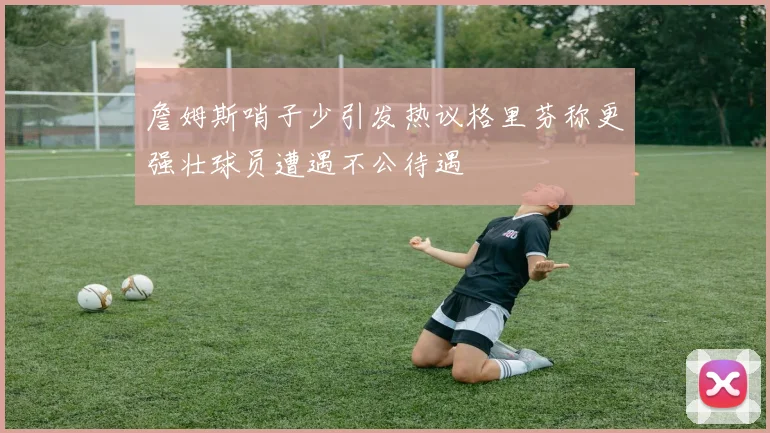 詹姆斯哨子少引发热议格里芬称更强壮球员遭遇不公待遇