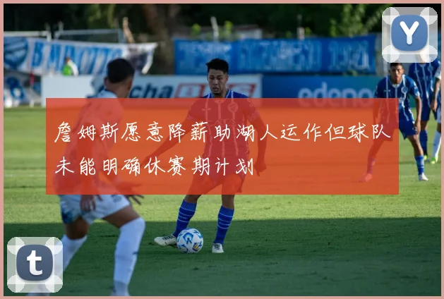 詹姆斯愿意降薪助湖人运作但球队未能明确休赛期计划