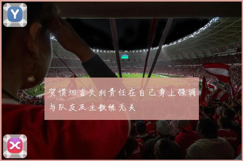 贺惯坦言失利责任在自己身上强调与队友及主教练无关