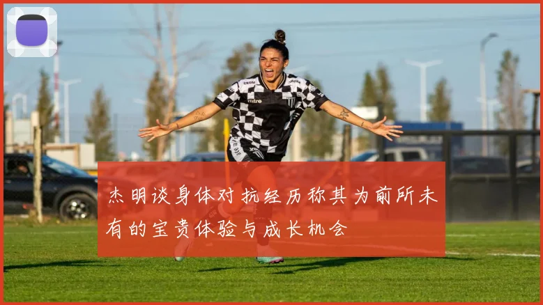 杰明谈身体对抗经历称其为前所未有的宝贵体验与成长机会