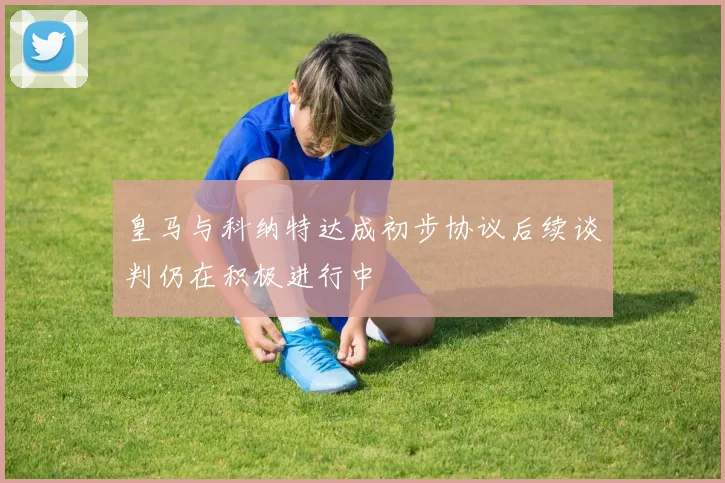 皇马与科纳特达成初步协议后续谈判仍在积极进行中