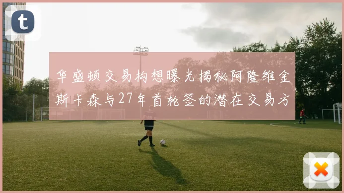 华盛顿交易构想曝光揭秘阿隆维金斯卡森与27年首轮签的潜在交易方案