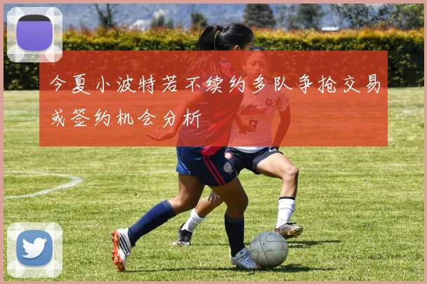 今夏小波特若不续约多队争抢交易或签约机会分析