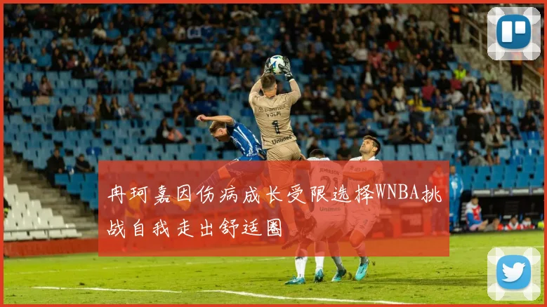 冉珂嘉因伤病成长受限选择WNBA挑战自我走出舒适圈
