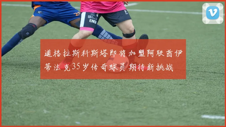 道格拉斯科斯塔即将加盟阿联酋伊蒂法克35岁传奇球员期待新挑战