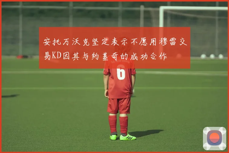 安托万沃克坚定表示不愿用穆雷交易KD因其与约基奇的成功合作
