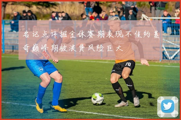 名记点评掘金休赛期表现不佳约基奇巅峰期被浪费风险巨大