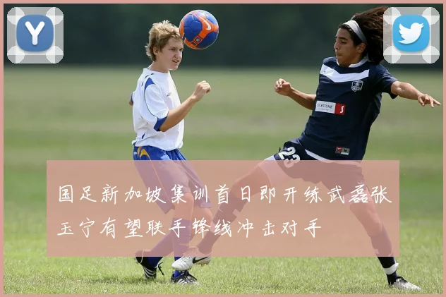 国足新加坡集训首日即开练武磊张玉宁有望联手锋线冲击对手