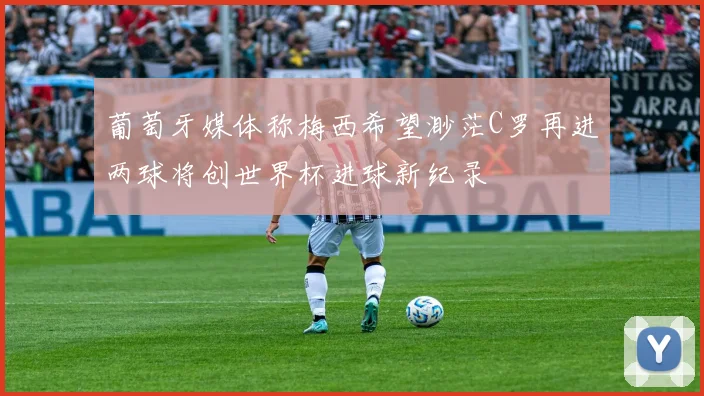 葡萄牙媒体称梅西希望渺茫C罗再进两球将创世界杯进球新纪录