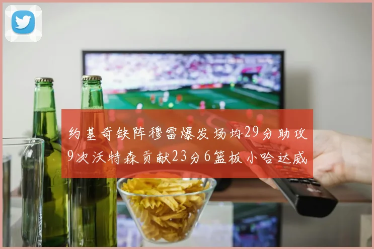 约基奇缺阵穆雷爆发场均29分助攻9次沃特森贡献23分6篮板小哈达威也有17分表现出色