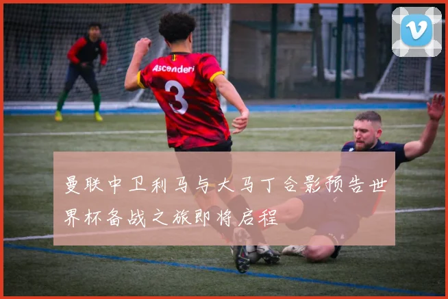 曼联中卫利马与大马丁合影预告世界杯备战之旅即将启程