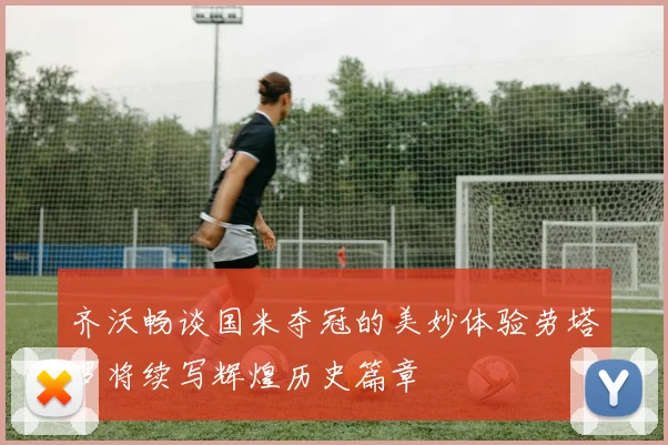 齐沃畅谈国米夺冠的美妙体验劳塔罗将续写辉煌历史篇章