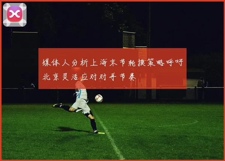 媒体人分析上海末节轮换策略呼吁北京灵活应对对手节奏