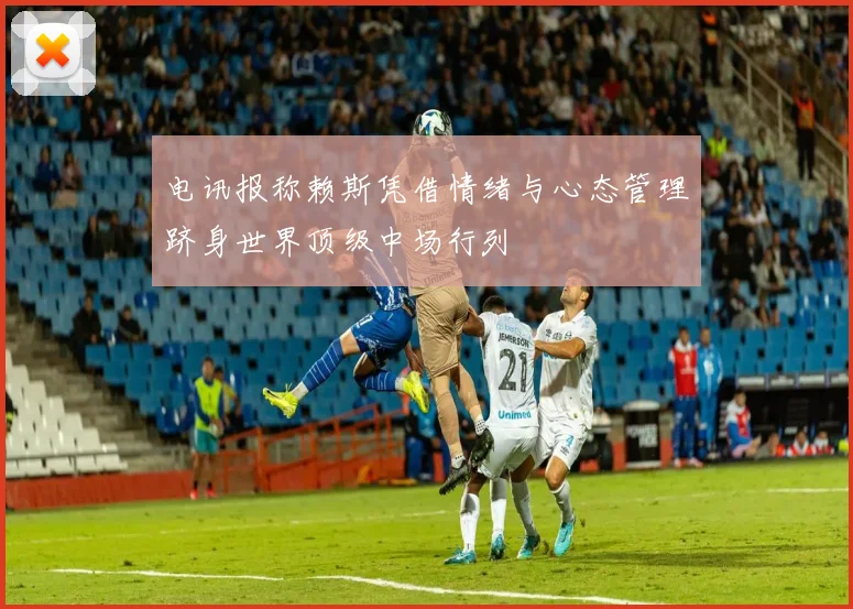 电讯报称赖斯凭借情绪与心态管理跻身世界顶级中场行列